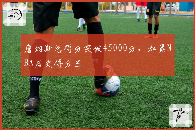 詹姆斯总得分突破45000分，加冕NBA历史得分王