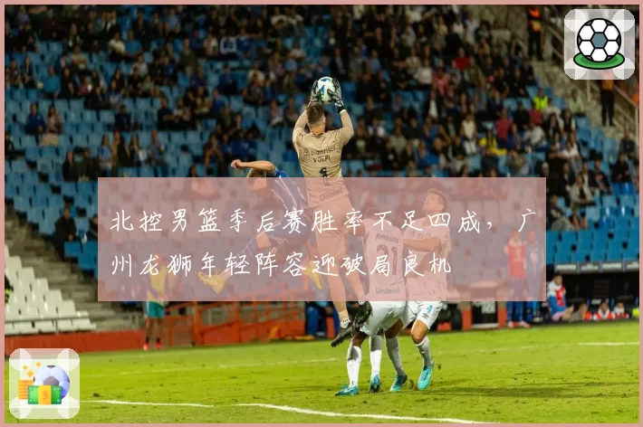 北控男篮季后赛胜率不足四成，广州龙狮年轻阵容迎破局良机