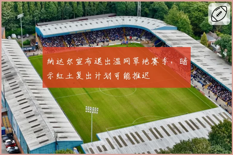 纳达尔宣布退出温网草地赛季,暗示红土复出计划可能推迟