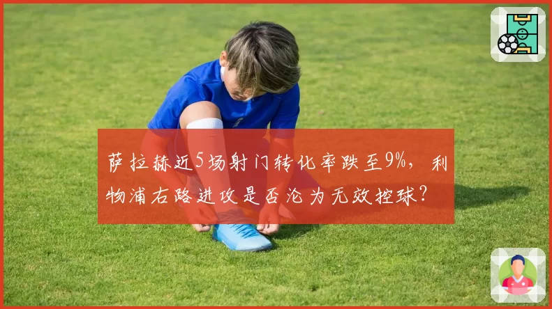 萨拉赫近5场射门转化率跌至9%，利物浦右路进攻是否沦为无效控球？