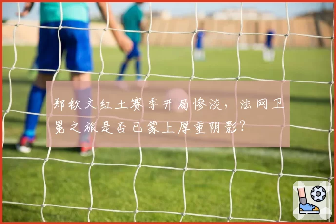 郑钦文红土赛季开局惨淡，法网卫冕之旅是否已蒙上厚重阴影？