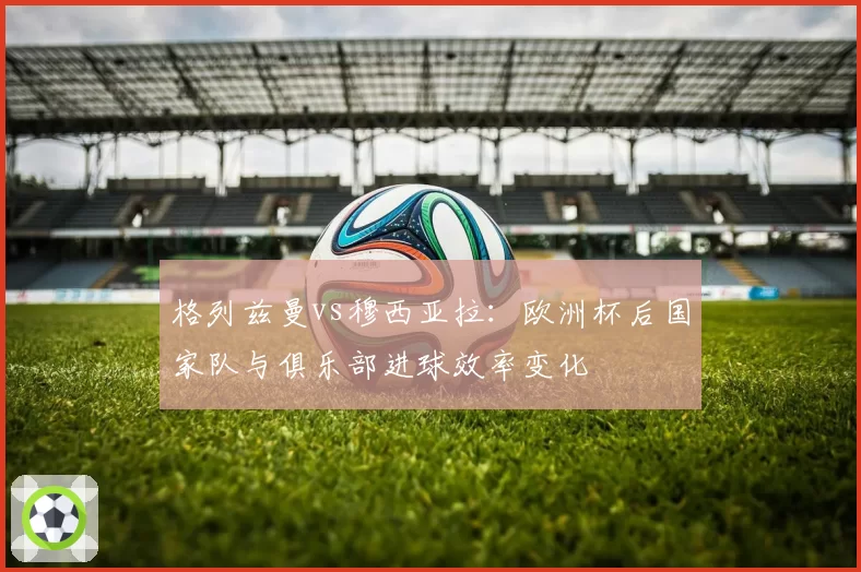格列兹曼vs穆西亚拉：欧洲杯后国家队与俱乐部进球效率变化