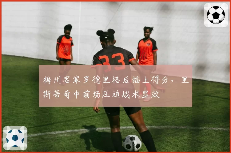 梅州客家罗德里格后插上得分，里斯蒂奇中前场压迫战术显效